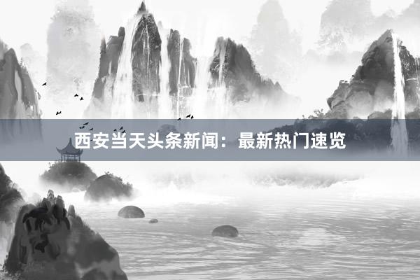 西安当天头条新闻：最新热门速览